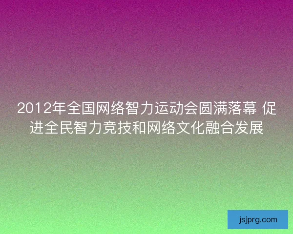 2012年全国网络智力运动会圆满落幕 促进全民智力竞技和网络文化融合发展