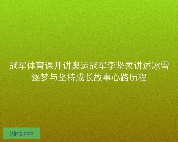 冠军体育课开讲奥运冠军李坚柔讲述冰雪逐梦与坚持成长故事心路历程