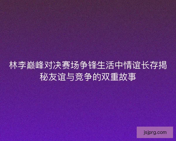林李巅峰对决赛场争锋生活中情谊长存揭秘友谊与竞争的双重故事