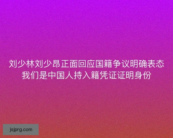 刘少林刘少昂正面回应国籍争议明确表态我们是中国人持入籍凭证证明身份