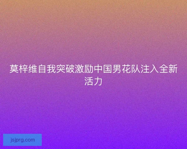 莫梓维自我突破激励中国男花队注入全新活力