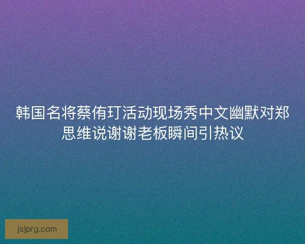 韩国名将蔡侑玎活动现场秀中文幽默对郑思维说谢谢老板瞬间引热议