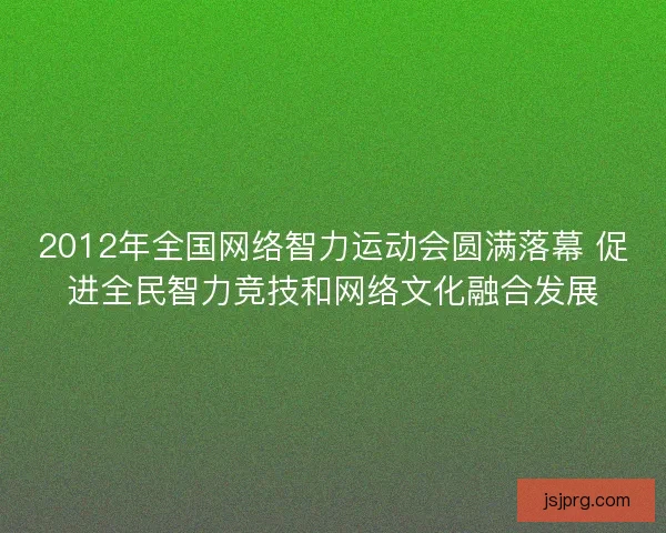 2012年全国网络智力运动会圆满落幕 促进全民智力竞技和网络文化融合发展 2012年全国网络智力运动会圆满落幕 促进全民智力竞技和网络文化融合发展