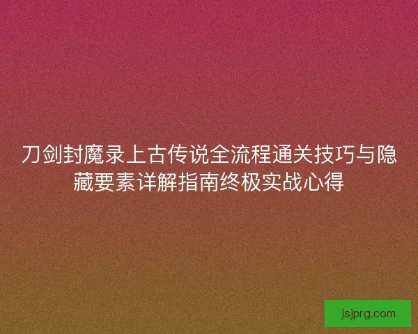 刀剑封魔录上古传说全流程通关技巧与隐藏要素详解指南终极实战心得 刀剑封魔录上古传说全流程通关技巧与隐藏要素详解指南终极实战心得