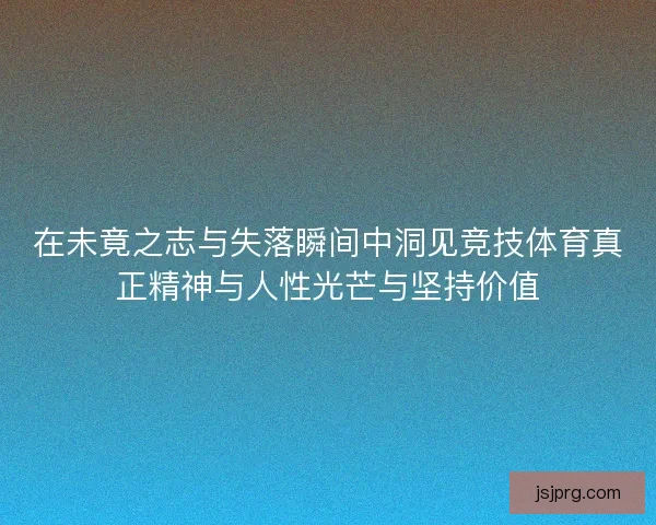 在未竟之志与失落瞬间中洞见竞技体育真正精神与人性光芒与坚持价值 在未竟之志与失落瞬间中洞见竞技体育真正精神与人性光芒与坚持价值