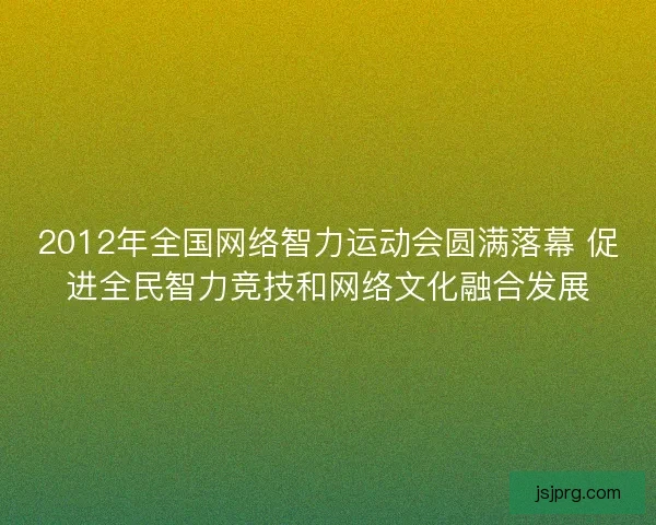 2012年全国网络智力运动会圆满落幕 促进全民智力竞技和网络文化融合发展 2012年全国网络智力运动会圆满落幕 促进全民智力竞技和网络文化融合发展