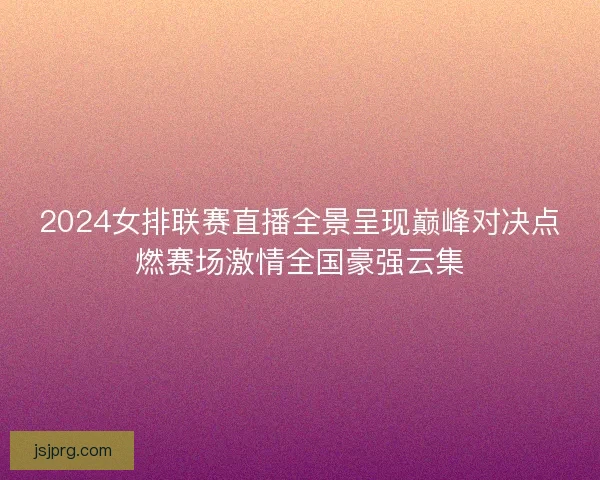 2024女排联赛直播全景呈现巅峰对决点燃赛场激情全国豪强云集