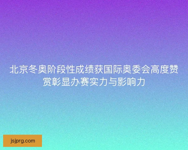 北京冬奥阶段性成绩获国际奥委会高度赞赏彰显办赛实力与影响力 北京冬奥阶段性成绩获国际奥委会高度赞赏彰显办赛实力与影响力