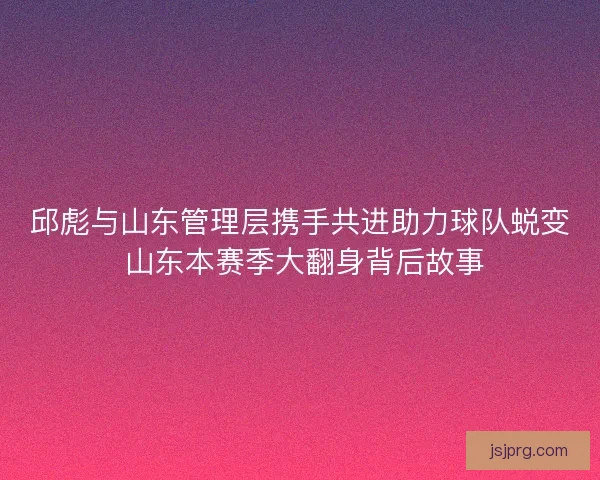 邱彪与山东管理层携手共进助力球队蜕变 山东本赛季大翻身背后故事 邱彪与山东管理层携手共进助力球队蜕变 山东本赛季大翻身背后故事