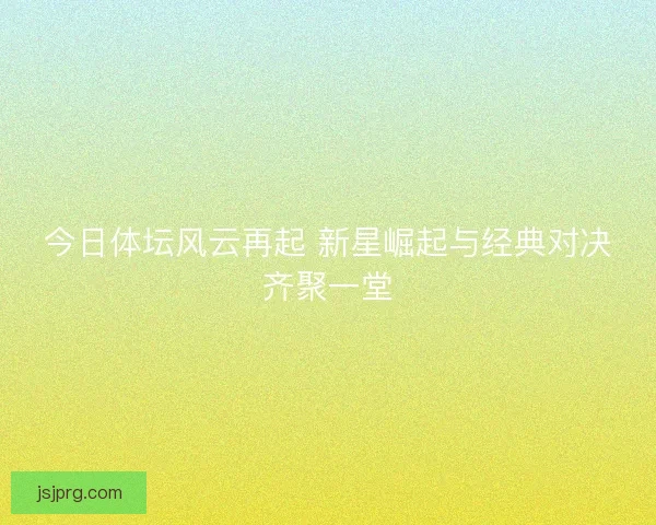 今日体坛风云再起 新星崛起与经典对决齐聚一堂 今日体坛风云再起 新星崛起与经典对决齐聚一堂