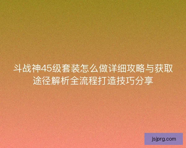 斗战神45级套装怎么做详细攻略与获取途径解析全流程打造技巧分享 斗战神45级套装怎么做详细攻略与获取途径解析全流程打造技巧分享