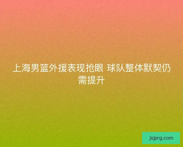 上海男篮外援表现抢眼 球队整体默契仍需提升 上海男篮外援表现抢眼 球队整体默契仍需提升